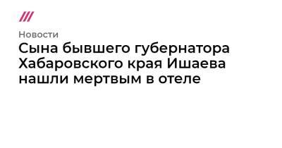 Виктор Ишаев - Сына бывшего губернатора Хабаровского края Ишаева нашли мертвым в отеле - tvrain.ru - Россия - Хабаровский край - окр. Дальневосточный