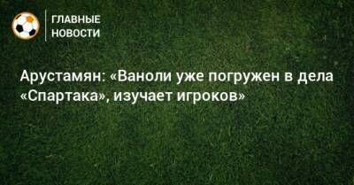 Паоло Ваноль - Арустамян: «Ваноли уже погружен в дела «Спартака», изучает игроков» - bombardir.ru - Россия