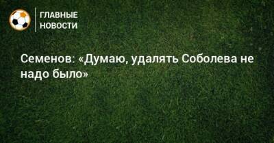 Андрей Семенов - Александр Соболев - Семенов: «Думаю, удалять Соболева не надо было» - bombardir.ru