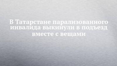 В Татарстане парализованного инвалида выкинули в подъезд вместе с вещами - chelny-izvest.ru - респ. Татарстан