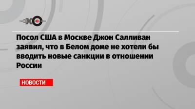 Джон Салливан - Джо Байден - Посол США в Москве Джон Салливан заявил, что в Белом доме не хотели бы вводить новые санкции в отношении России - echo.msk.ru - Москва - Россия - США - Украина - Вашингтон