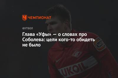 Александр Соболев - Ростислав Мурзагулов - Глава «Уфы» — о словах про Соболева: цели кого-то обидеть не было - championat.com - Уфа