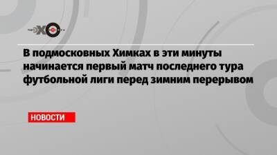 В подмосковных Химках в эти минуты начинается первый матч последнего тура футбольной лиги перед зимним перерывом - echo.msk.ru - Сочи - Краснодар - Уфа - Нижний Новгород - Казань