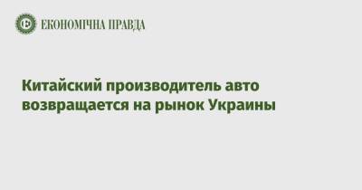 Китайский производитель авто возвращается на рынок Украины - epravda.com.ua - Китай - Украина