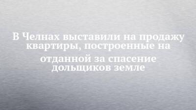 В Челнах выставили на продажу квартиры, построенные на отданной за спасение дольщиков земле - chelny-izvest.ru - респ. Татарстан - Набережные Челны