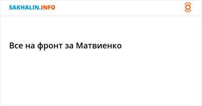 Все на фронт за Матвиенко - sakhalin.info - Россия