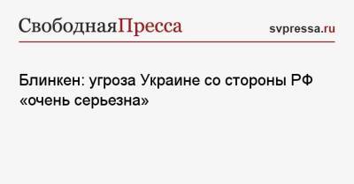 Энтони Блинкен - Блинкен: угроза Украине со стороны РФ «очень серьезна» - svpressa.ru - Москва - Россия - США - Украина - Киев - Вашингтон