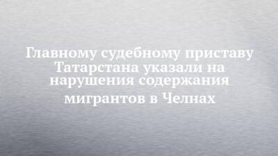 Главному судебному приставу Татарстана указали на нарушения содержания мигрантов в Челнах - chelny-izvest.ru - Россия - респ. Татарстан - Набережные Челны