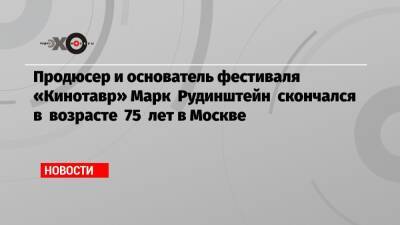 Марк Рудинштейн - Продюсер и основатель фестиваля «Кинотавр» Марк Рудинштейн скончался в возрасте 75 лет в Москве - echo.msk.ru - Москва - Россия