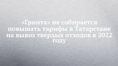 «Гринта» не собирается повышать тарифы в Татарстане на вывоз твердых отходов в 2022 году - chelny-izvest.ru - респ. Татарстан