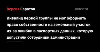 Инвалид первой группы не мог оформить право собственности на земельный участок из-за ошибки в паспортных данных, которую допустили сотрудники администрации - nversia.ru - Саратовская обл.