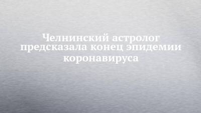 Челнинский астролог предсказала конец эпидемии коронавируса - chelny-izvest.ru - Набережные Челны