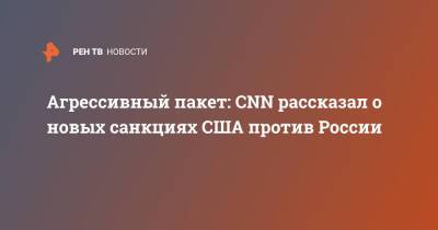 Владимир Путин - Джо Байден - Агрессивный пакет: CNN рассказал о новых санкциях США против России - ren.tv - Москва - Россия - США - Украина