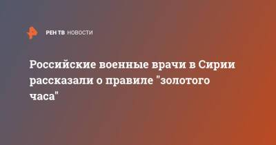 Российские военные врачи в Сирии рассказали о правиле "золотого часа" - ren.tv - Сирия