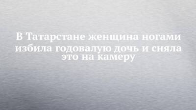 В Татарстане женщина ногами избила годовалую дочь и сняла это на камеру - chelny-izvest.ru - Россия - респ. Татарстан - Казань