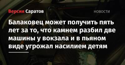 Балаковец может получить пять лет за то, что камнем разбил две машины у вокзала и в пьяном виде угрожал насилием детям - nversia.ru - Россия