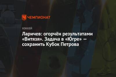 Ларичев: огорчён результатами «Витязя». Задача в «Югре» — сохранить Кубок Петрова - championat.com - Югра