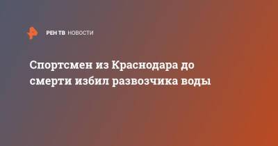 Спортсмен из Краснодара до смерти избил развозчика воды - ren.tv - Краснодар