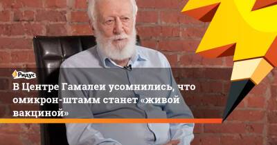 Анатолий Альтштейн - Петр Чумаков - ВЦентре Гамалеи усомнились, что омикрон-штамм станет «живой вакциной» - ridus.ru