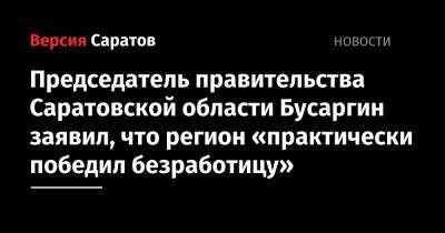 Сергей Егоров - Роман Бусаргин - Председатель правительства Саратовской области Бусаргин заявил, что регион «практически победил безработицу» - nversia.ru - Саратовская обл.