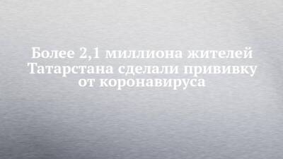 Более 2,1 миллиона жителей Татарстана сделали прививку от коронавируса - chelny-izvest.ru - респ. Татарстан - Набережные Челны - Казань