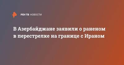 В Азербайджане заявили о раненом в перестрелке на границе с Ираном - ren.tv - Иран - Азербайджан