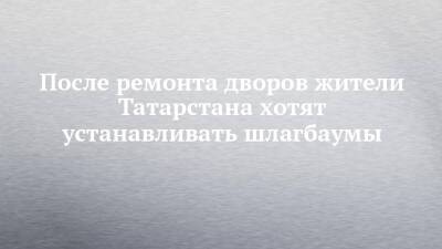 После ремонта дворов жители Татарстана хотят устанавливать шлагбаумы - chelny-izvest.ru - респ. Татарстан