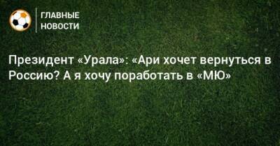 Григорий Иванов - Президент «Урала»: «Ари хочет вернуться в Россию? А я хочу поработать в «МЮ» - bombardir.ru - Россия - Краснодар - Екатеринбург