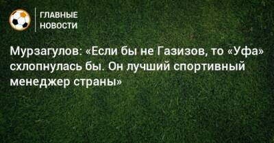 Ростислав Мурзагулов - Мурзагулов: «Если бы не Газизов, то «Уфа» схлопнулась бы. Он лучший спортивный менеджер страны» - bombardir.ru - Уфа