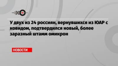 Анна Попова - У двух из 24 россиян, вернувшихся из ЮАР с ковидом, подтвердился новый, более заразный штамм омикрон - echo.msk.ru - Россия - Юар