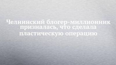 Блогер - Челнинский блогер-миллионник призналась, что сделала пластическую операцию - chelny-izvest.ru - Набережные Челны