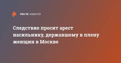 Следствие просит арест насильнику, державшему в плену женщин в Москве - ren.tv - Москва - Россия