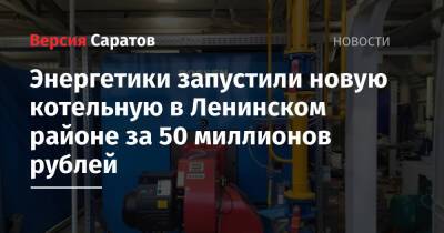 Энергетики запустили новую котельную в Ленинском районе за 50 миллионов рублей - nversia.ru - Саратов