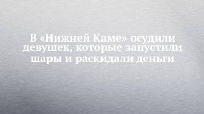 В «Нижней Каме» осудили девушек, которые запустили шары и раскидали деньги - chelny-izvest.ru