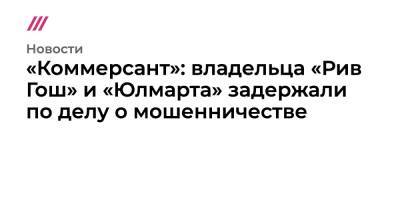 «Коммерсант»: владельца «Рив Гош» и «Юлмарта» задержали по делу о мошенничестве - tvrain.ru - Россия