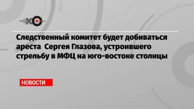 Сергей Глазов - Следственный комитет будет добиваться ареста Сергея Глазова, устроившего стрельбу в МФЦ на юго-востоке столицы - echo.msk.ru