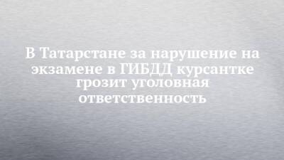 В Татарстане за нарушение на экзамене в ГИБДД курсантке грозит уголовная ответственность - chelny-izvest.ru - респ. Татарстан - Казань