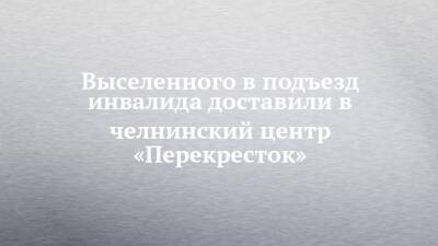 Выселенного в подъезд инвалида доставили в челнинский центр «Перекресток» - chelny-izvest.ru - Набережные Челны - Нижнекамск