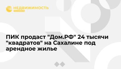 ПИК продаст "Дом.РФ" 24 тысячи "квадратов" на Сахалине под арендное жилье - realty.ria.ru - Москва - Южно-Сахалинск