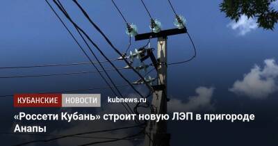 «Россети Кубань» строит новую ЛЭП в пригороде Анапы - kubnews.ru - Анапа
