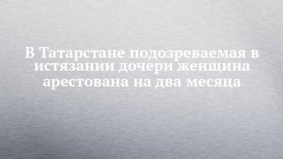 В Татарстане подозреваемая в истязании дочери женщина арестована на два месяца - chelny-izvest.ru - Россия - респ. Татарстан - Казань