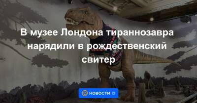 Эда Ширана - В музее Лондона тираннозавра нарядили в рождественский свитер - news.mail.ru - Англия - Лондон