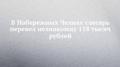 В Набережных Челнах слесарь перевел незнакомцу 118 тысяч рублей - chelny-izvest.ru - Россия - Набережные Челны