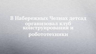 В Набережных Челнах детсад организовал клуб конструирования и робототехники - chelny-izvest.ru - Набережные Челны