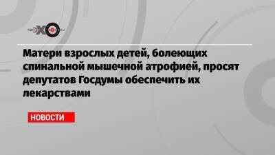 Матери взрослых детей, болеющих спинальной мышечной атрофией, просят депутатов Госдумы обеспечить их лекарствами - echo.msk.ru - Россия