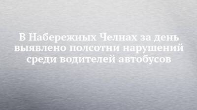 В Набережных Челнах за день выявлено полсотни нарушений среди водителей автобусов - chelny-izvest.ru - Набережные Челны
