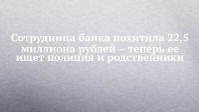 Сотрудница банка похитила 22,5 миллиона рублей – теперь ее ищет полиция и родственники - chelny-izvest.ru - Красноярский край - Ачинск