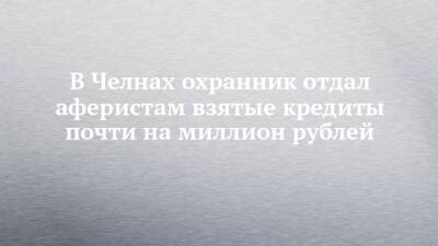 В Челнах охранник отдал аферистам взятые кредиты почти на миллион рублей - chelny-izvest.ru - Набережные Челны