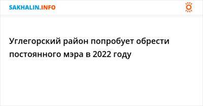 Углегорский район попробует обрести постоянного мэра в 2022 году - sakhalin.info - район Углегорский