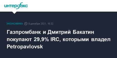 Газпромбанк и Дмитрий Бакатин покупают 29,9% IRC, которыми владел Petropavlovsk - interfax.ru - Москва - Petropavlovsk